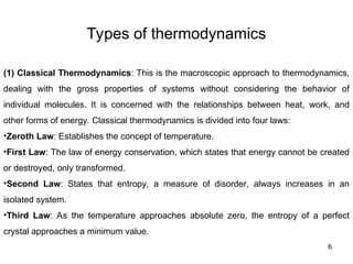 Types of thermodynamics
6
(1) Classical Thermodynamics: This is the macroscopic approach to thermodynamics,
dealing with the gross properties of systems without considering the behavior of
individual molecules. It is concerned with the relationships between heat, work, and
other forms of energy. Classical thermodynamics is divided into four laws:
•Zeroth Law: Establishes the concept of temperature.
•First Law: The law of energy conservation, which states that energy cannot be created
or destroyed, only transformed.
•Second Law: States that entropy, a measure of disorder, always increases in an
isolated system.
•Third Law: As the temperature approaches absolute zero, the entropy of a perfect
crystal approaches a minimum value.
 