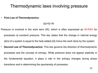 60
Thermodynamic laws involving pressure
• First Law of Thermodynamics:
ΔU=Q−W
Pressure is involved in the work term (W), which is often expressed as W=PΔV for
processes at constant pressure. This law states that the change in internal energy
(ΔU) of a system is equal to the heat added (Q) minus the work done by the system.
• Second Law of Thermodynamics: This law governs the direction of thermodynamic
processes and the concept of entropy. While pressure does not appear explicitly in
the fundamental equation, it plays a role in the entropy changes during phase
transitions and in determining the spontaneity of processes.
 