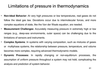 61
Limitations of pressure in thermodynamics
• Non-Ideal Behavior: At very high pressures or low temperatures, real gases do not
follow the ideal gas law. Deviations occur due to intermolecular forces, and more
complex equations of state, like the Van der Waals equation, are needed.
• Measurement Challenges: Accurately measuring pressure in extremely high or low
ranges (e.g., deep-sea environments, outer space) can be challenging due to the
limitations of sensors and instruments.
• Complex Systems: In systems with varying composition, such as mixtures of gases
or multiphase systems, the relationship between pressure, temperature, and volume
becomes more complex, requiring advanced thermodynamic models.
• Dynamic Processes: In rapidly changing or non-equilibrium processes, the
assumption of uniform pressure throughout a system may not hold, complicating the
analysis and prediction of system behavior.
 