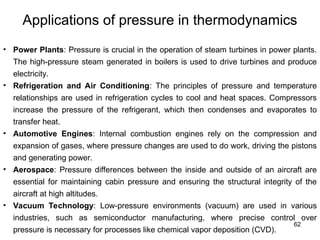 62
Applications of pressure in thermodynamics
• Power Plants: Pressure is crucial in the operation of steam turbines in power plants.
The high-pressure steam generated in boilers is used to drive turbines and produce
electricity.
• Refrigeration and Air Conditioning: The principles of pressure and temperature
relationships are used in refrigeration cycles to cool and heat spaces. Compressors
increase the pressure of the refrigerant, which then condenses and evaporates to
transfer heat.
• Automotive Engines: Internal combustion engines rely on the compression and
expansion of gases, where pressure changes are used to do work, driving the pistons
and generating power.
• Aerospace: Pressure differences between the inside and outside of an aircraft are
essential for maintaining cabin pressure and ensuring the structural integrity of the
aircraft at high altitudes.
• Vacuum Technology: Low-pressure environments (vacuum) are used in various
industries, such as semiconductor manufacturing, where precise control over
pressure is necessary for processes like chemical vapor deposition (CVD).
 