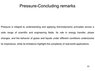 63
Pressure-Concluding remarks
Pressure is integral to understanding and applying thermodynamic principles across a
wide range of scientific and engineering fields. Its role in energy transfer, phase
changes, and the behavior of gases and liquids under different conditions underscores
its importance, while its limitations highlight the complexity of real-world applications.
 