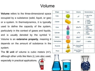 65
Volume
Volume refers to the three-dimensional space
occupied by a substance (solid, liquid, or gas)
or a system. In thermodynamics, it is typically
used to define the capacity of the system,
particularly in the context of gases and liquids,
and is usually denoted by the symbol V.
Volume is an extensive property, meaning it
depends on the amount of substance in the
system.
The SI unit of volume is cubic meters (m3
),
although other units like liters (L) are also used,
especially in practical applications.
 