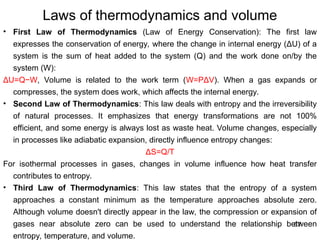 67
Laws of thermodynamics and volume
• First Law of Thermodynamics (Law of Energy Conservation): The first law
expresses the conservation of energy, where the change in internal energy (ΔU) of a
system is the sum of heat added to the system (Q) and the work done on/by the
system (W):
ΔU=Q−W, Volume is related to the work term (W=PΔV). When a gas expands or
compresses, the system does work, which affects the internal energy.
• Second Law of Thermodynamics: This law deals with entropy and the irreversibility
of natural processes. It emphasizes that energy transformations are not 100%
efficient, and some energy is always lost as waste heat. Volume changes, especially
in processes like adiabatic expansion, directly influence entropy changes:
ΔS=Q/T
For isothermal processes in gases, changes in volume influence how heat transfer
contributes to entropy.
• Third Law of Thermodynamics: This law states that the entropy of a system
approaches a constant minimum as the temperature approaches absolute zero.
Although volume doesn't directly appear in the law, the compression or expansion of
gases near absolute zero can be used to understand the relationship between
entropy, temperature, and volume.
 