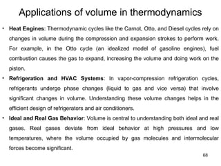 68
Applications of volume in thermodynamics
• Heat Engines: Thermodynamic cycles like the Carnot, Otto, and Diesel cycles rely on
changes in volume during the compression and expansion strokes to perform work.
For example, in the Otto cycle (an idealized model of gasoline engines), fuel
combustion causes the gas to expand, increasing the volume and doing work on the
piston.
• Refrigeration and HVAC Systems: In vapor-compression refrigeration cycles,
refrigerants undergo phase changes (liquid to gas and vice versa) that involve
significant changes in volume. Understanding these volume changes helps in the
efficient design of refrigerators and air conditioners.
• Ideal and Real Gas Behavior: Volume is central to understanding both ideal and real
gases. Real gases deviate from ideal behavior at high pressures and low
temperatures, where the volume occupied by gas molecules and intermolecular
forces become significant.
 