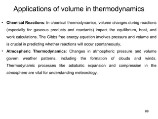 69
Applications of volume in thermodynamics
• Chemical Reactions: In chemical thermodynamics, volume changes during reactions
(especially for gaseous products and reactants) impact the equilibrium, heat, and
work calculations. The Gibbs free energy equation involves pressure and volume and
is crucial in predicting whether reactions will occur spontaneously.
• Atmospheric Thermodynamics: Changes in atmospheric pressure and volume
govern weather patterns, including the formation of clouds and winds.
Thermodynamic processes like adiabatic expansion and compression in the
atmosphere are vital for understanding meteorology.
 