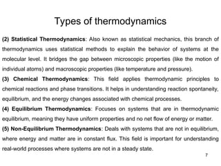 Types of thermodynamics
7
(2) Statistical Thermodynamics: Also known as statistical mechanics, this branch of
thermodynamics uses statistical methods to explain the behavior of systems at the
molecular level. It bridges the gap between microscopic properties (like the motion of
individual atoms) and macroscopic properties (like temperature and pressure).
(3) Chemical Thermodynamics: This field applies thermodynamic principles to
chemical reactions and phase transitions. It helps in understanding reaction spontaneity,
equilibrium, and the energy changes associated with chemical processes.
(4) Equilibrium Thermodynamics: Focuses on systems that are in thermodynamic
equilibrium, meaning they have uniform properties and no net flow of energy or matter.
(5) Non-Equilibrium Thermodynamics: Deals with systems that are not in equilibrium,
where energy and matter are in constant flux. This field is important for understanding
real-world processes where systems are not in a steady state.
 