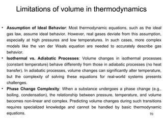 70
Limitations of volume in thermodynamics
• Assumption of Ideal Behavior: Most thermodynamic equations, such as the ideal
gas law, assume ideal behavior. However, real gases deviate from this assumption,
especially at high pressures and low temperatures. In such cases, more complex
models like the van der Waals equation are needed to accurately describe gas
behavior.
• Isothermal vs. Adiabatic Processes: Volume changes in isothermal processes
(constant temperature) behave differently from those in adiabatic processes (no heat
transfer). In adiabatic processes, volume changes can significantly alter temperature,
but the complexity of solving these equations for real-world systems presents
challenges.
• Phase Change Complexity: When a substance undergoes a phase change (e.g.,
boiling, condensation), the relationship between pressure, temperature, and volume
becomes non-linear and complex. Predicting volume changes during such transitions
requires specialized knowledge and cannot be handled by basic thermodynamic
equations.
 