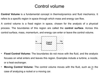71
Control volume
Control Volume is a fundamental concept in thermodynamics and fluid mechanics. It
refers to a specific region in space through which mass and energy can flow.
A control volume is a fixed region in space, chosen for the analysis of a physical
process. The boundaries of this region are called the control surface. Across this
control surface, mass, momentum, and energy can enter or leave the control volume.
• Fixed Control Volume: The boundaries do not move with the fluid, and the analysis
focuses on what enters and leaves this region. Examples include a turbine, a nozzle,
or a heat exchanger.
• Moving Control Volume: The control volume moves with the fluid, such as in the
case of analyzing a rocket or a moving car.
 