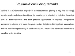72
Volume-Concluding remarks
Volume is a fundamental property in thermodynamics, playing a key role in energy
transfer, work, and phase transitions. Its importance is reflected in both the theoretical
laws of thermodynamics and their practical applications in engines, refrigeration,
atmospheric science, and more. However, certain limitations, like ideal gas assumptions
and the near-incompressibility of solids and liquids, necessitate advanced models for a
complete understanding.
 