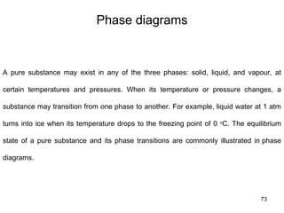 73
Phase diagrams
A pure substance may exist in any of the three phases: solid, liquid, and vapour, at
certain temperatures and pressures. When its temperature or pressure changes, a
substance may transition from one phase to another. For example, liquid water at 1 atm
turns into ice when its temperature drops to the freezing point of 0 o
C. The equilibrium
state of a pure substance and its phase transitions are commonly illustrated in phase
diagrams.
 