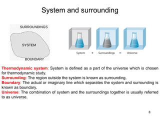 System and surrounding
8
Thermodynamic system: System is defined as a part of the universe which is chosen
for thermodynamic study.
Surrounding: The region outside the system is known as surrounding.
Boundary: The actual or imaginary line which separates the system and surrounding is
known as boundary.
Universe: The combination of system and the surroundings together is usually referred
to as universe.
 