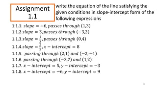 Assignment
1.1
1.1.1. 𝑠𝑙𝑜𝑝𝑒 = −6, 𝑝𝑎𝑠𝑠𝑒𝑠 𝑡ℎ𝑟𝑜𝑢𝑔ℎ 1,3
1.1.2.𝑠𝑙𝑜𝑝𝑒 = 3, 𝑝𝑎𝑠𝑠𝑒𝑠 𝑡ℎ𝑟𝑜𝑢𝑔ℎ −3,2
1.1.3.𝑠𝑙𝑜𝑝𝑒 =
1
3
, 𝑝𝑎𝑠𝑠𝑒𝑠 𝑡ℎ𝑟𝑜𝑢𝑔ℎ 0,4
1.1.4.𝑠𝑙𝑜𝑝𝑒 =
2
5
, 𝑥 − 𝑖𝑛𝑡𝑒𝑟𝑐𝑒𝑝𝑡 = 8
1.1.5. 𝑝𝑎𝑠𝑠𝑖𝑛𝑔 𝑡ℎ𝑟𝑜𝑢𝑔ℎ 2,1 𝑎𝑛𝑑 −2, −1
1.1.6. 𝑝𝑎𝑠𝑠𝑖𝑛𝑔 𝑡ℎ𝑟𝑜𝑢𝑔ℎ −3,7 𝑎𝑛𝑑 1,2
1.1.7. 𝑥 − 𝑖𝑛𝑡𝑒𝑟𝑐𝑒𝑝𝑡 = 5, 𝑦 − 𝑖𝑛𝑡𝑒𝑟𝑐𝑒𝑝𝑡 = −3
1.1.8. 𝑥 − 𝑖𝑛𝑡𝑒𝑟𝑐𝑒𝑝𝑡 = −6, 𝑦 − 𝑖𝑛𝑡𝑒𝑟𝑐𝑒𝑝𝑡 = 9
14
write the equation of the line satisfying the
given conditions in slope-intercept form of the
following expressions
 