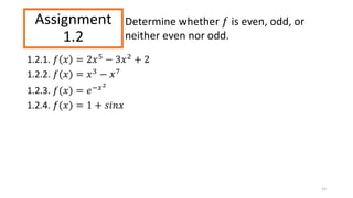 Assignment
1.2
1.2.1. 𝑓 𝑥 = 2𝑥5 − 3𝑥2 + 2
1.2.2. 𝑓(𝑥) = 𝑥3
− 𝑥7
1.2.3. 𝑓(𝑥) = 𝑒−𝑥2
1.2.4. 𝑓(𝑥) = 1 + 𝑠𝑖𝑛𝑥
15
Determine whether 𝑓 is even, odd, or
neither even nor odd.
 