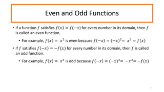 Even and Odd Functions
• If a function 𝑓 satisfies 𝑓 𝑥 = 𝑓(−𝑥) for every number in its domain, then 𝑓
is called an even function.
• For example, 𝑓 𝑥 = 𝑥2
is even because 𝑓 −𝑥 = (−𝑥)2
= 𝑥2
= 𝑓(𝑥)
• If 𝑓 satisfies 𝑓 −𝑥 = −𝑓(𝑥) for every number in its domain, then 𝑓 is called
an odd function.
• For example, 𝑓 𝑥 = 𝑥3
is odd because 𝑓 −𝑥 = (−𝑥)3
= −𝑥3
= −𝑓(𝑥)
5
 