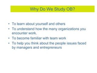 Why Do We Study OB?
• To learn about yourself and others
• To understand how the many organizations you
encounter work.
• To become familiar with team work
• To help you think about the people issues faced
by managers and entrepreneurs
 