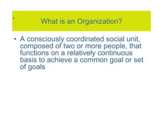What is an Organization?
• A consciously coordinated social unit,
composed of two or more people, that
functions on a relatively continuous
basis to achieve a common goal or set
of goals
.
 