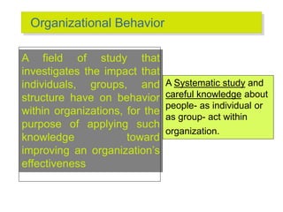 Organizational Behavior
A field of study that
investigates the impact that
individuals, groups, and
structure have on behavior
within organizations, for the
purpose of applying such
knowledge toward
improving an organization’s
effectiveness
A Systematic study and
careful knowledge about
people- as individual or
as group- act within
organization.
 