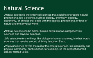 Natural Science
●Natural science is the empirical sciences that explains or predicts natural
phenomena. It is a science, such as biology, chemistry, geology,
astronomy, or physics that deals with the objects, phenomena, or laws of
nature and the physical world.
●Natural science can be further broken down into two categories: life
sciences and physical sciences.
●Life science refers to things like biology or human anatomy, in other words,
sciences that revolve around all living things on Earth.
●Physical science covers the rest of the natural sciences, like chemistry and
physics, astronomy, earth science, for example, so the areas that aren’t
directly related to life.
 
