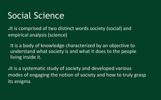 Social Science
● It is a body of knowledge characterized by an objective to
understand what society is and what it does to the people
living inside it.
●It is a systematic study of society and developed various
modes of engaging the notion of society and how to truly grasp
its enigma
●It is comprised of two distinct words society (social) and
empirical analysis (science)
 
