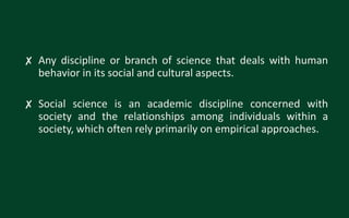 ✘ Any discipline or branch of science that deals with human
behavior in its social and cultural aspects.
✘ Social science is an academic discipline concerned with
society and the relationships among individuals within a
society, which often rely primarily on empirical approaches.
 