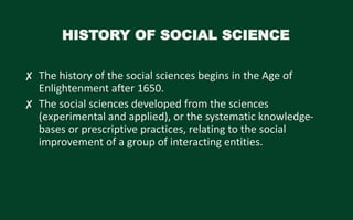 HISTORY OF SOCIAL SCIENCE
✘ The history of the social sciences begins in the Age of
Enlightenment after 1650.
✘ The social sciences developed from the sciences
(experimental and applied), or the systematic knowledge-
bases or prescriptive practices, relating to the social
improvement of a group of interacting entities.
 