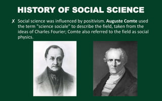 HISTORY OF SOCIAL SCIENCE
✘ Social science was influenced by positivism. Auguste Comte used
the term "science sociale" to describe the field, taken from the
ideas of Charles Fourier; Comte also referred to the field as social
physics.
 