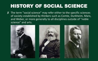 HISTORY OF SOCIAL SCIENCE
✘ The term "social science" may refer either to the specific sciences
of society established by thinkers such as Comte, Durkheim, Marx,
and Weber, or more generally to all disciplines outside of "noble
science" and arts.
 