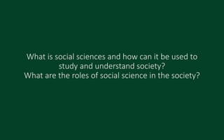 What is social sciences and how can it be used to
study and understand society?
What are the roles of social science in the society?
 