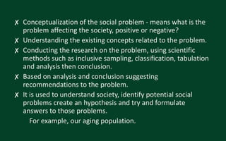 ✘ Conceptualization of the social problem - means what is the
problem affecting the society, positive or negative?
✘ Understanding the existing concepts related to the problem.
✘ Conducting the research on the problem, using scientific
methods such as inclusive sampling, classification, tabulation
and analysis then conclusion.
✘ Based on analysis and conclusion suggesting
recommendations to the problem.
✘ It is used to understand society, identify potential social
problems create an hypothesis and try and formulate
answers to those problems.
For example, our aging population.
 