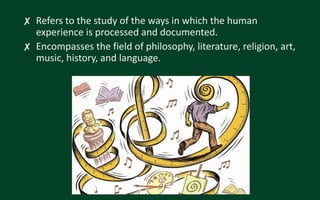 ✘ Refers to the study of the ways in which the human
experience is processed and documented.
✘ Encompasses the field of philosophy, literature, religion, art,
music, history, and language.
 