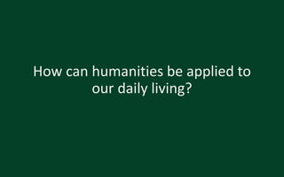How can humanities be applied to
our daily living?
 