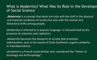What is Modernity? What Was Its Role in the Developm
of Social Science
●Modernity is a concept that deals not only with the shift in the physical
and material conditions of society but also with the mental and
behavioral shifts among people.
●Modernity is referred to in popular language- is characterized by the
presence of urbanism and capitalism.
●Modernity becomes the blueprint of society that promotes
individualism, and, in the words of Emile Durkheim, organic solidarity
or interdependence.
●Durkheim is a French social thinker and considered the “Father of
Sociology and Anthropology”.
 