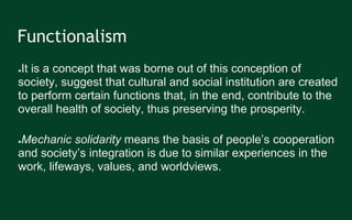 Functionalism
●It is a concept that was borne out of this conception of
society, suggest that cultural and social institution are created
to perform certain functions that, in the end, contribute to the
overall health of society, thus preserving the prosperity.
●Mechanic solidarity means the basis of people’s cooperation
and society’s integration is due to similar experiences in the
work, lifeways, values, and worldviews.
 