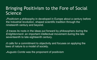 Bringing Positivism to the Fore of Social
Science
●Positivism a philosophy in developed in Europe about a century before
the Industrial revolution, shaped scientific tradition through the
nineteenth century and beyond.
●It traces its roots in the ideas put forward by philosophers during the
Enlightenment- an important intellectual movement during the late
seventeenth to late eighteenth century.
●It calls for a commitment to objectivity and focuses on applying the
laws of nature to a model of society.
●Augusto Comte was the proponent of positivism
 