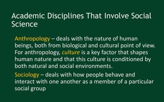 Academic Disciplines That Involve Social
Science
● Anthropology – deals with the nature of human
beings, both from biological and cultural point of view.
For anthropology, culture is a key factor that shapes
human nature and that this culture is conditioned by
both natural and social environments.
● Sociology – deals with how people behave and
interact with one another as a member of a particular
social group
 