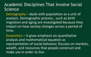 Academic Disciplines That Involve Social
Science
• Demography – deals with population as a unit of
analysis. Demographic process , such as birth
migration and aging are investigated because they
impact on how society changes across a period of
time.
• Economics – it gives emphasis on quantitative
analysis and mathematical equation as
representation of social behavior, focuses on markets,
wealth, and resources that people construct and
make use in order to live.
 