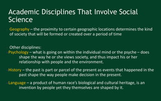 Academic Disciplines That Involve Social
Science
● Geography – the proximity to certain geographic locations determines the kind
of society that will be formed or created over a period of time
● Other disciplines:
●Psychology – what is going on within the individual mind or the psyche – does
shape the way he or she views society, and thus impact his or her
relationship with people and the environment.
●History – the past is part or parcel of the present as events that happened in the
past shape the way people make decision in the present.
●Language – a product of human race’s biological and cultural heritage, is an
invention by people yet they themselves are shaped by it.
 