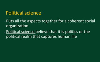 Political science
● Puts all the aspects together for a coherent social
organization
● Political science believe that it is politics or the
political realm that captures human life
 