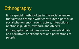 Ethnography
● It is a special methodology in the social sciences
that aims to describe what constitutes a particular
social phenomenon: event, actors, interactions,
relationship, ideas, symbols, and objects
● Ethnographic techniques use nonnumerical data
and narratives or experiences and perceptions of
people.
 