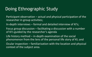 Doing Ethnographic Study
● Participant observation – actual and physical participation of the
researcher in group activities;
● In-depth interviews – formal and detailed interview of KI’s;
● Focus group discussion – facilitating a discussion with a number
of KI’s guided by the researcher’s agenda
● Life history method – in-depth examination of the social
phenomenon from the lens of the personal life story of KI; and
● Ocular inspection – familiarization with the location and physical
context of the subject area.
 