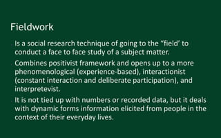 Fieldwork
● Is a social research technique of going to the “field’ to
conduct a face to face study of a subject matter.
● Combines positivist framework and opens up to a more
phenomenological (experience-based), interactionist
(constant interaction and deliberate participation), and
interpretevist.
● It is not tied up with numbers or recorded data, but it deals
with dynamic forms information elicited from people in the
context of their everyday lives.
 