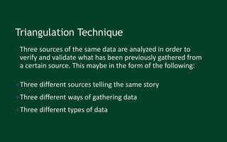Triangulation Technique
• Three sources of the same data are analyzed in order to
verify and validate what has been previously gathered from
a certain source. This maybe in the form of the following:
●Three different sources telling the same story
●Three different ways of gathering data
●Three different types of data
 