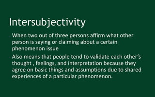 Intersubjectivity
● When two out of three persons affirm what other
person is saying or claiming about a certain
phenomenon issue
● Also means that people tend to validate each other’s
thought , feelings, and interpretation because they
agree on basic things and assumptions due to shared
experiences of a particular phenomenon.
 
