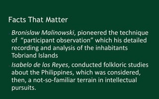 Facts That Matter
● Bronislaw Malinowski, pioneered the technique
of “participant observation” which his detailed
recording and analysis of the inhabitants
Tobriand Islands
● Isabelo de los Reyes, conducted folkloric studies
about the Philippines, which was considered,
then, a not-so-familiar terrain in intellectual
pursuits.
 