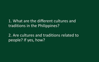 1. What are the different cultures and
traditions in the Philippines?
2. Are cultures and traditions related to
people? If yes, how?
 