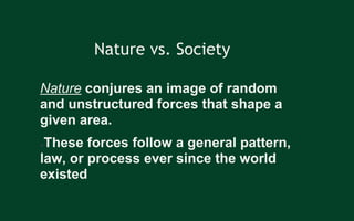 Nature vs. Society
Nature conjures an image of random
and unstructured forces that shape a
given area.
●These forces follow a general pattern,
law, or process ever since the world
existed
 