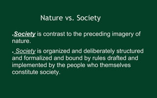 ●Society is contrast to the preceding imagery of
nature.
● Society is organized and deliberately structured
and formalized and bound by rules drafted and
implemented by the people who themselves
constitute society.
Nature vs. Society
 