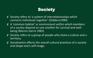 Society
✘ Society refers to ‘a system of interrelationships which
connects individuals together’ (Giddens1990)
✘ A ‘common habitat’ or environment within which members
of a society depend on one another for survival and well-
being (Marvin Harris 1983)
✘ Society refers to a group of people who share a culture and a
territory.
✘ Socialization affects the overall cultural practices of a society
and shape one’s self-image.
 