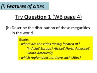 Try	
  Ques.on	
  1	
  (WB	
  page	
  4)	
  
(b)	
  Describe	
  the	
  distribu-on	
  of	
  these	
  megaci-es	
  	
  
	
  	
  	
  	
  	
  	
  in	
  the	
  world.	
  	
  
(i)	
  Features	
  of	
  ci(es	
  
Guide:	
  	
  
-­‐	
  where	
  are	
  the	
  ci(es	
  mostly	
  located	
  at?	
  	
  
	
  	
  	
  	
  	
  	
  	
  	
  	
  (in	
  Asia?	
  Europe?	
  Africa?	
  North	
  America?	
  	
  
	
  	
  	
  	
  	
  	
  	
  	
  	
  	
  South	
  America?)	
  	
  	
  
-­‐	
  which	
  region	
  does	
  not	
  have	
  such	
  ci(es?	
  	
  
 