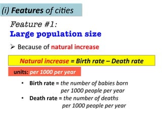 Ø 	
  Because	
  of	
  natural	
  increase	
  
(i)	
  Features	
  of	
  ci(es	
  
Feature #1: 
Large population size
•  Birth	
  rate	
  =	
  the	
  number	
  of	
  babies	
  born	
  	
  
	
  	
  	
  	
  	
  	
  	
  	
  	
  	
  	
  	
  	
  	
  	
  	
  	
  	
  	
  	
  	
  	
  per	
  1000	
  people	
  per	
  year	
  
•  Death	
  rate	
  =	
  the	
  number	
  of	
  deaths	
  	
  
	
  	
  	
  	
  	
  	
  	
  	
  	
  	
  	
  	
  	
  	
  	
  	
  	
  	
  	
  	
  	
  	
  	
  per	
  1000	
  people	
  per	
  year	
  
Natural	
  increase	
  =	
  Birth	
  rate	
  –	
  Death	
  rate	
  
units:	
  per	
  1000	
  per	
  year	
  
 